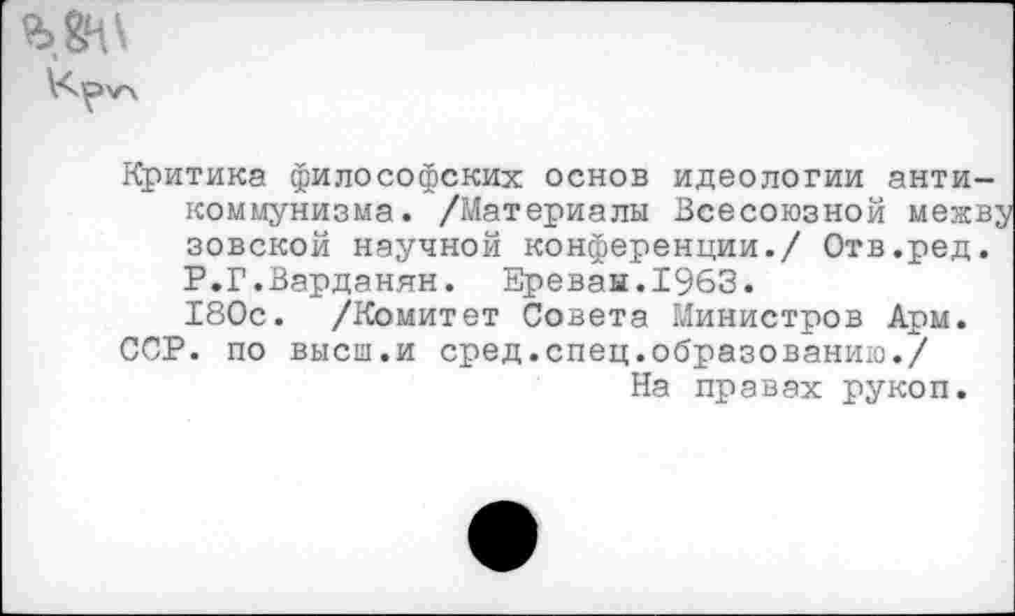 ﻿Критика философских основ идеологии антикоммунизма. /Материалы Всесоюзной межву зовской научной конференции./ Отв.ред. Р.Г.Варданян. Ереван.1963.
180с. /Комитет Совета Министров Арм.
ССР. по высш.и сред.спец.образованию./ На правах рукоп.